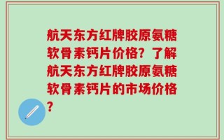 航天东方红牌胶原氨糖软骨素钙片价格？了解航天东方红牌胶原氨糖软骨素钙片的市场价格？