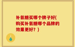 补氨糖买哪个牌子好(购买补氨糖哪个品牌的效果更好？)