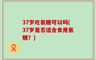 37岁吃氨糖可以吗(37岁是否适合食用氨糖？)
