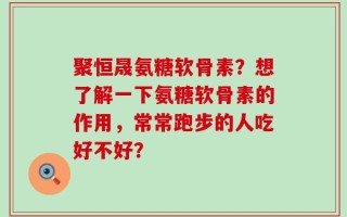 聚恒晟氨糖软骨素？想了解一下氨糖软骨素的作用，常常跑步的人吃好不好？