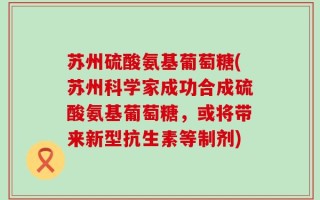 苏州硫酸氨基葡萄糖(苏州科学家成功合成硫酸氨基葡萄糖，或将带来新型抗生素等制剂)
