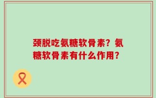 颈脱吃氨糖软骨素？氨糖软骨素有什么作用？