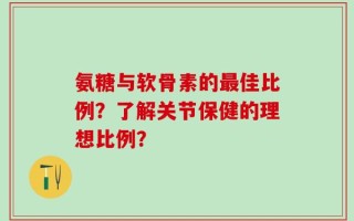 氨糖与软骨素的最佳比例？了解关节保健的理想比例？
