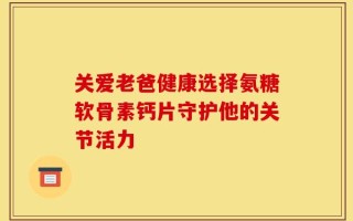 关爱老爸健康选择氨糖软骨素钙片守护他的关节活力