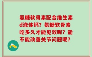 氨糖软骨素配合维生素d液体钙？氨糖软骨素吃多久才能见效呢？能不能改善关节问题呢？