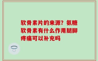 软骨素片的来源？氨糖软骨素有什么作用腿脚疼痛可以补充吗