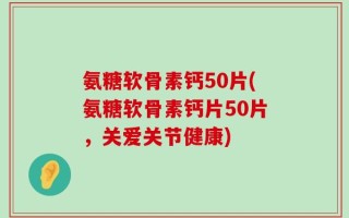 氨糖软骨素钙50片(氨糖软骨素钙片50片，关爱关节健康)