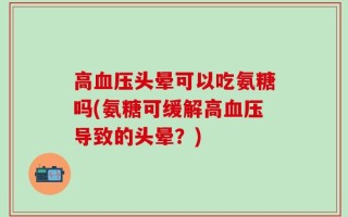 高血压头晕可以吃氨糖吗(氨糖可缓解高血压导致的头晕？)