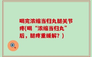 喝完浓缩当归丸腿关节疼(喝“浓缩当归丸”后，腿疼重缓解？)