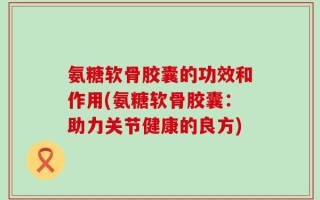 氨糖软骨胶囊的功效和作用(氨糖软骨胶囊：助力关节健康的良方)