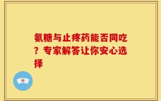 氨糖与止疼药能否同吃？专家解答让你安心选择