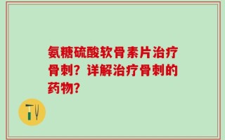 氨糖硫酸软骨素片治疗骨刺？详解治疗骨刺的药物？