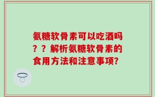 氨糖软骨素可以吃酒吗？？解析氨糖软骨素的食用方法和注意事项？
