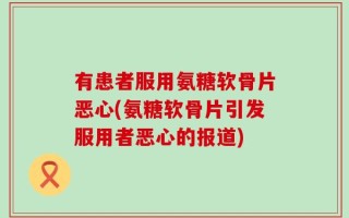 有患者服用氨糖软骨片恶心(氨糖软骨片引发服用者恶心的报道)