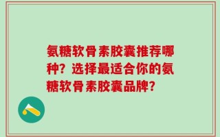 氨糖软骨素胶囊推荐哪种？选择最适合你的氨糖软骨素胶囊品牌？