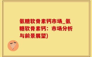 氨糖软骨素钙市场_氨糖软骨素钙：市场分析与前景展望)