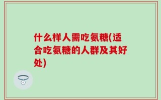 什么样人需吃氨糖(适合吃氨糖的人群及其好处)