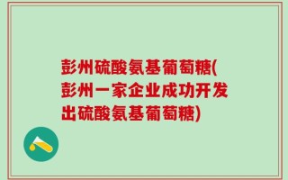 彭州硫酸氨基葡萄糖(彭州一家企业成功开发出硫酸氨基葡萄糖)