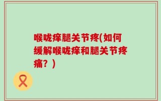 喉咙痒腿关节疼(如何缓解喉咙痒和腿关节疼痛？)