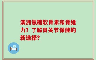 澳洲氨糖软骨素和骨维力？了解骨关节保健的新选择？