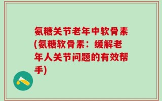 氨糖关节老年中软骨素(氨糖软骨素：缓解老年人关节问题的有效帮手)