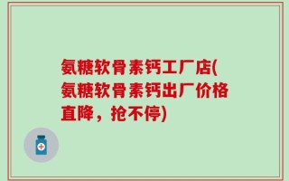 氨糖软骨素钙工厂店(氨糖软骨素钙出厂价格直降，抢不停)