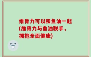 维骨力可以和鱼油一起(维骨力与鱼油联手，拥抱全面健康)