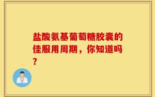 盐酸氨基葡萄糖胶囊的佳服用周期，你知道吗？