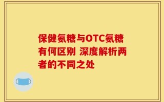 保健氨糖与OTC氨糖有何区别 深度解析两者的不同之处