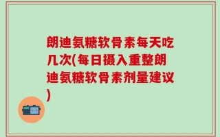 朗迪氨糖软骨素每天吃几次(每日摄入重整朗迪氨糖软骨素剂量建议)