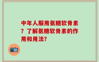 中年人服用氨糖软骨素？了解氨糖软骨素的作用和用法？