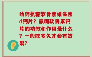 哈药氨糖软骨素维生素d钙片？氨糖软骨素钙片的功效和作用是什么？一般吃多久才会有效果？