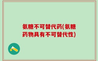 氨糖不可替代药(氨糖药物具有不可替代性)