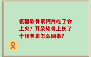 氨糖软骨素钙片吃了会上火？耳朵软骨上长了个硬包是怎么回事？
