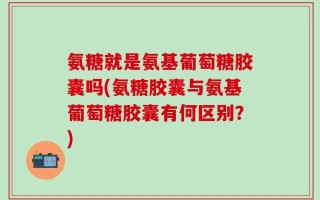 氨糖就是氨基葡萄糖胶囊吗(氨糖胶囊与氨基葡萄糖胶囊有何区别？)