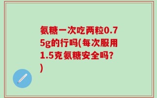 氨糖一次吃两粒0.75g的行吗(每次服用1.5克氨糖安全吗？)