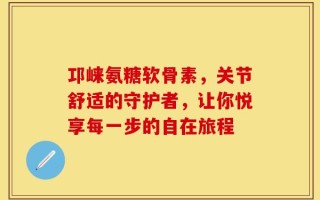 邛崃氨糖软骨素，关节舒适的守护者，让你悦享每一步的自在旅程