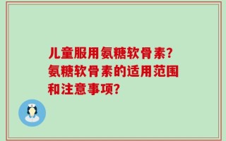 儿童服用氨糖软骨素？氨糖软骨素的适用范围和注意事项？