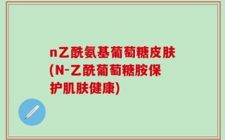 n乙酰氨基葡萄糖皮肤(N-乙酰葡萄糖胺保护肌肤健康)