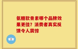 氨糖软骨素哪个品牌效果更佳？消费者真实反馈令人震惊