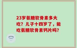 23岁氨糖软骨素多大吃？儿子十四岁了，能吃氨糖软骨素钙片吗？