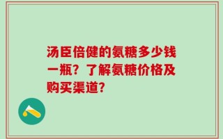 汤臣倍健的氨糖多少钱一瓶？了解氨糖价格及购买渠道？