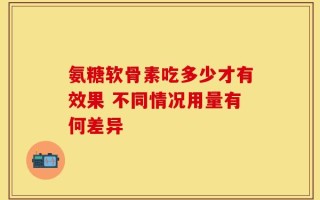 氨糖软骨素吃多少才有效果 不同情况用量有何差异