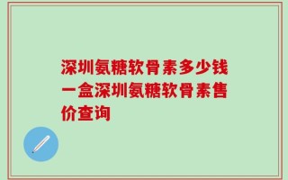 深圳氨糖软骨素多少钱一盒深圳氨糖软骨素售价查询
