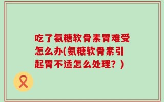 吃了氨糖软骨素胃难受怎么办(氨糖软骨素引起胃不适怎么处理？)