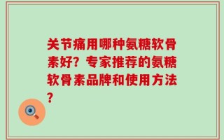 关节痛用哪种氨糖软骨素好？专家推荐的氨糖软骨素品牌和使用方法？
