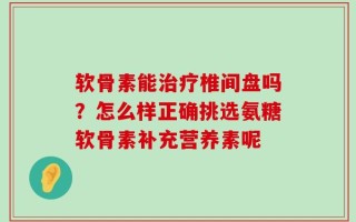 软骨素能治疗椎间盘吗？怎么样正确挑选氨糖软骨素补充营养素呢