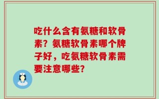 吃什么含有氨糖和软骨素？氨糖软骨素哪个牌子好，吃氨糖软骨素需要注意哪些？