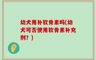 幼犬用补软骨素吗(幼犬可否使用软骨素补充剂？)