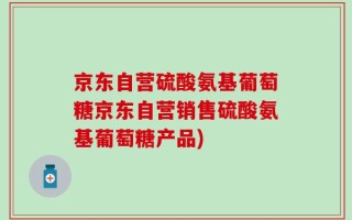 京东自营硫酸氨基葡萄糖京东自营销售硫酸氨基葡萄糖产品)